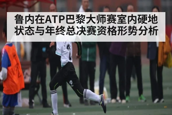 鲁内在ATP巴黎大师赛室内硬地状态与年终总决赛资格形势分析