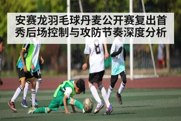 安赛龙羽毛球丹麦公开赛复出首秀后场控制与攻防节奏深度分析