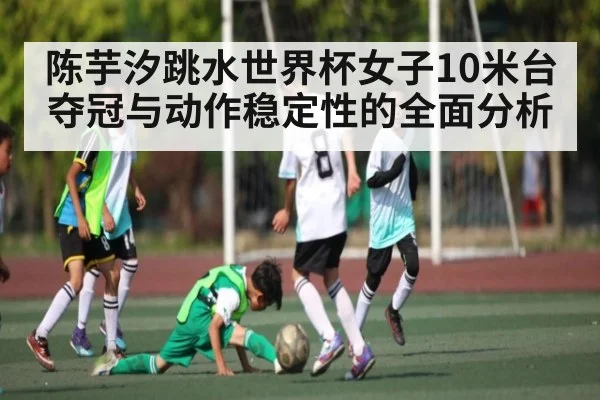 陈芋汐跳水世界杯女子10米台夺冠与动作稳定性的全面分析