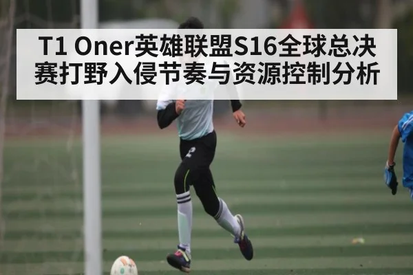 T1 Oner英雄联盟S16全球总决赛打野入侵节奏与资源控制分析