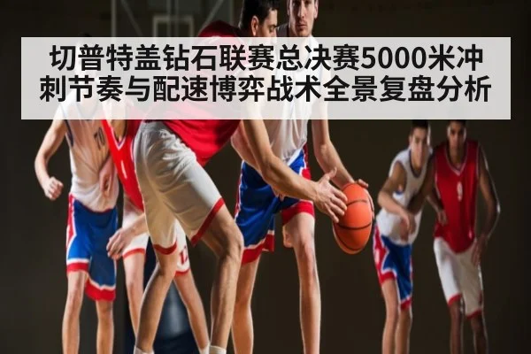 切普特盖钻石联赛总决赛5000米冲刺节奏与配速博弈战术全景复盘分析 - Xingkong